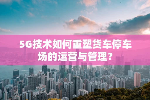 5G技术如何重塑货车停车场的运营与管理？