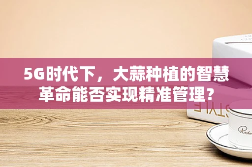 5G时代下，大蒜种植的智慧革命能否实现精准管理？