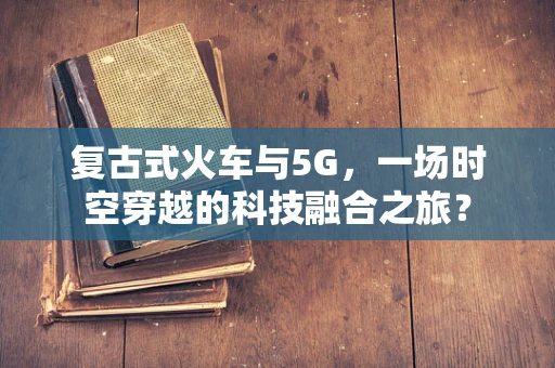 复古式火车与5G，一场时空穿越的科技融合之旅？