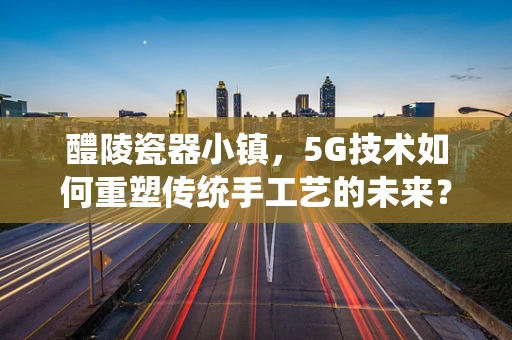 醴陵瓷器小镇，5G技术如何重塑传统手工艺的未来？