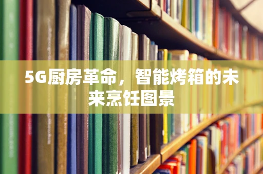5G厨房革命，智能烤箱的未来烹饪图景