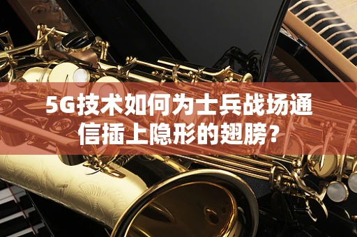 5G技术如何为士兵战场通信插上隐形的翅膀？