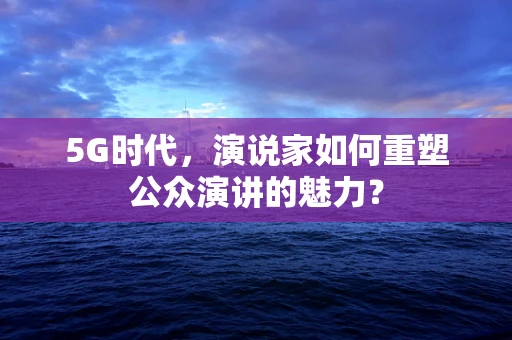 5G时代，演说家如何重塑公众演讲的魅力？