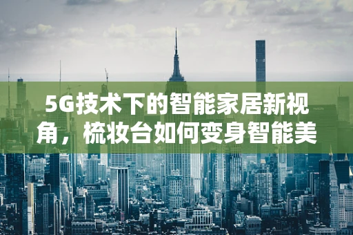 5G技术下的智能家居新视角，梳妆台如何变身智能美妆中心？
