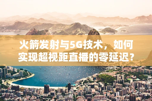 火箭发射与5G技术，如何实现超视距直播的零延迟？