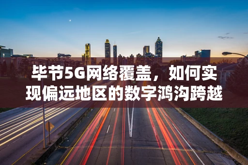 毕节5G网络覆盖，如何实现偏远地区的数字鸿沟跨越？