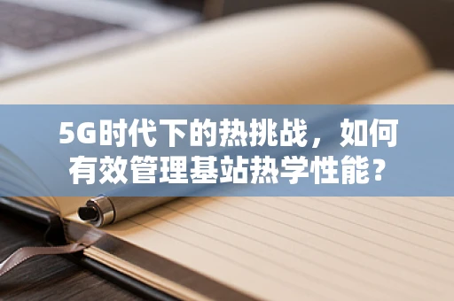 5G时代下的热挑战，如何有效管理基站热学性能？