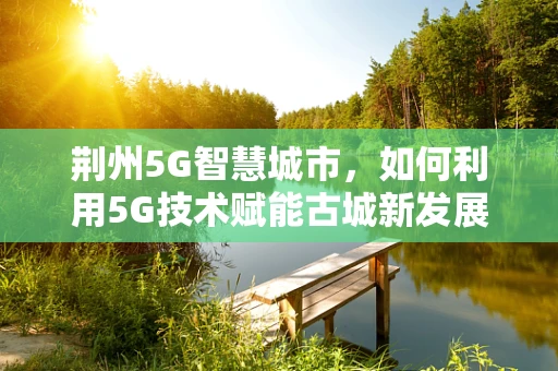 荆州5G智慧城市，如何利用5G技术赋能古城新发展？
