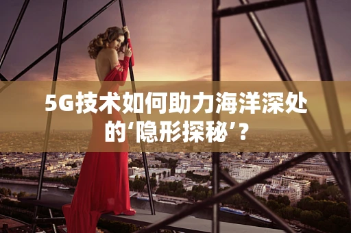 5G技术如何助力海洋深处的‘隐形探秘’？