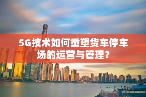 5G技术如何重塑货车停车场的运营与管理？