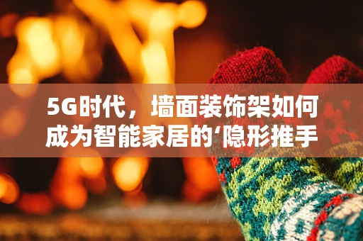 5G时代，墙面装饰架如何成为智能家居的‘隐形推手’？