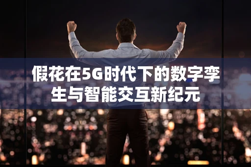 假花在5G时代下的数字孪生与智能交互新纪元