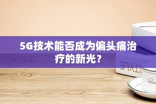 5G技术能否成为偏头痛治疗的新光？