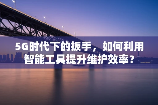 5G时代下的扳手，如何利用智能工具提升维护效率？