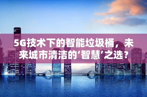 5G技术下的智能垃圾桶，未来城市清洁的‘智慧’之选？