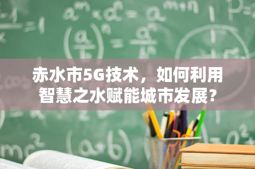 赤水市5G技术，如何利用智慧之水赋能城市发展？