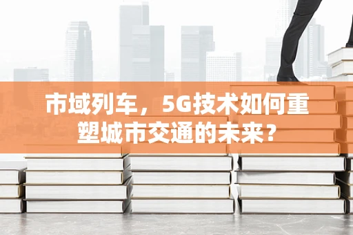 市域列车，5G技术如何重塑城市交通的未来？
