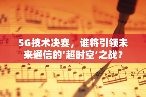 5G技术决赛，谁将引领未来通信的‘超时空’之战？