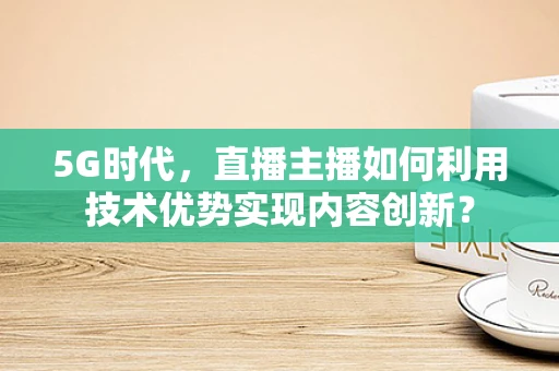 5G时代，直播主播如何利用技术优势实现内容创新？