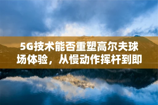 5G技术能否重塑高尔夫球场体验，从慢动作挥杆到即时教学反馈