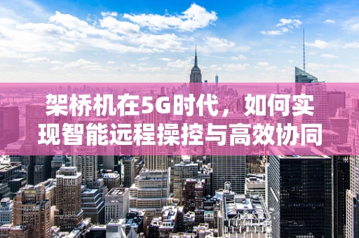 架桥机在5G时代，如何实现智能远程操控与高效协同？