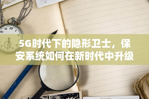 5G时代下的隐形卫士，保安系统如何在新时代中升级守护？