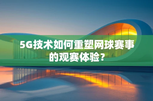 5G技术如何重塑网球赛事的观赛体验？