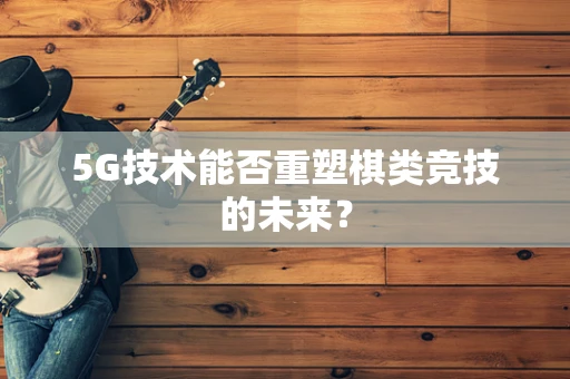 5G技术能否重塑棋类竞技的未来？