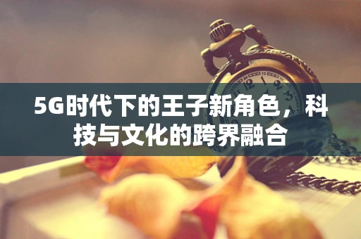 5G时代下的王子新角色，科技与文化的跨界融合