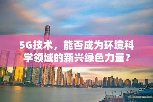 5G技术，能否成为环境科学领域的新兴绿色力量？