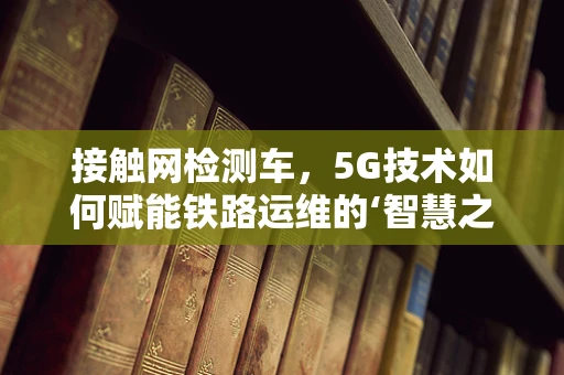 接触网检测车，5G技术如何赋能铁路运维的‘智慧之眼’？