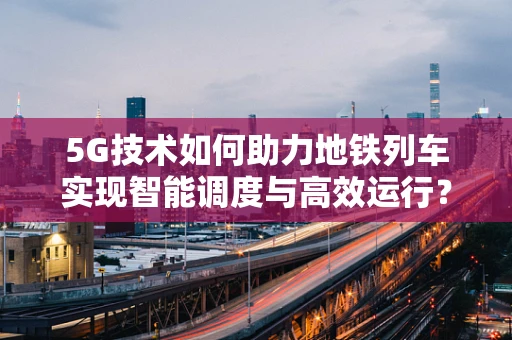 5G技术如何助力地铁列车实现智能调度与高效运行？