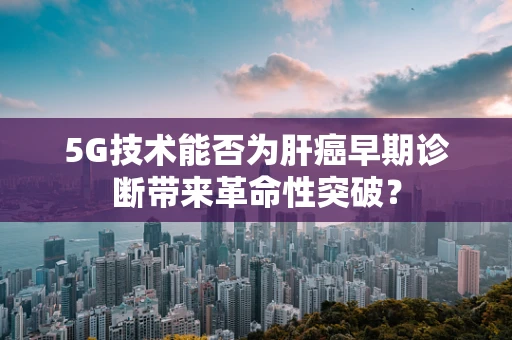 5G技术能否为肝癌早期诊断带来革命性突破？
