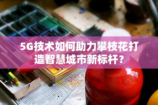 5G技术如何助力攀枝花打造智慧城市新标杆？