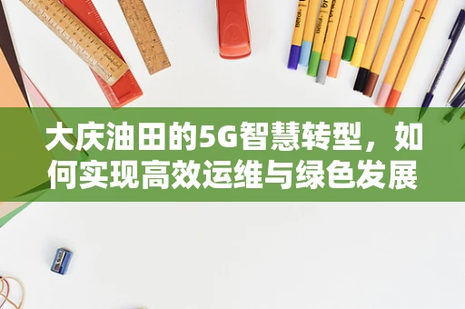 大庆油田的5G智慧转型，如何实现高效运维与绿色发展？