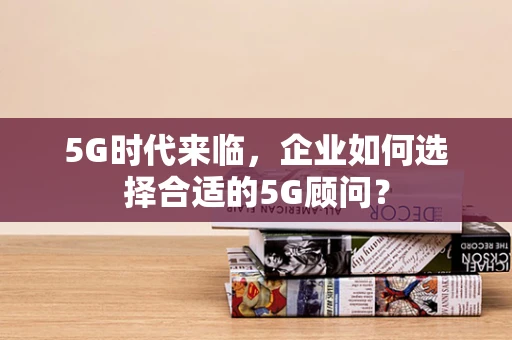 5G时代来临，企业如何选择合适的5G顾问？