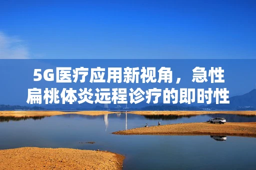 5G医疗应用新视角，急性扁桃体炎远程诊疗的即时性与精准性