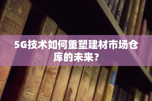 5G技术如何重塑建材市场仓库的未来？
