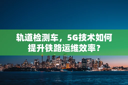 轨道检测车，5G技术如何提升铁路运维效率？