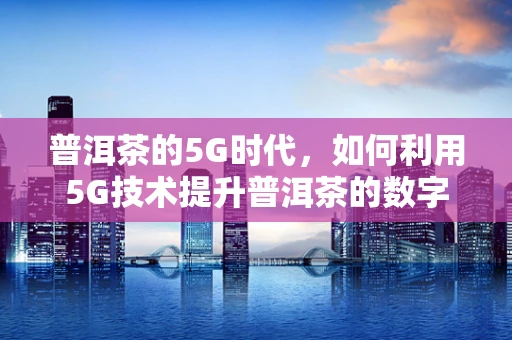普洱茶的5G时代，如何利用5G技术提升普洱茶的数字化与智能化管理？