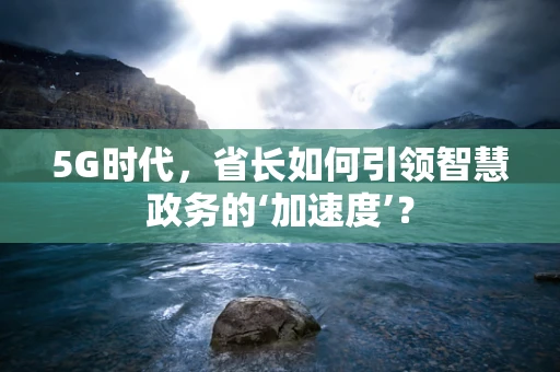 5G时代，省长如何引领智慧政务的‘加速度’？