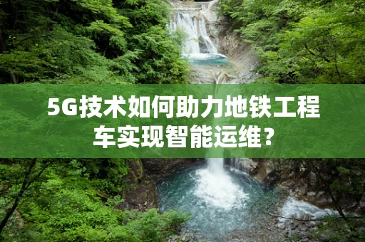 5G技术如何助力地铁工程车实现智能运维？