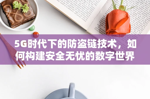 5G时代下的防盗链技术，如何构建安全无忧的数字世界？