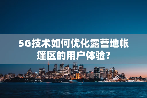 5G技术如何优化露营地帐篷区的用户体验？