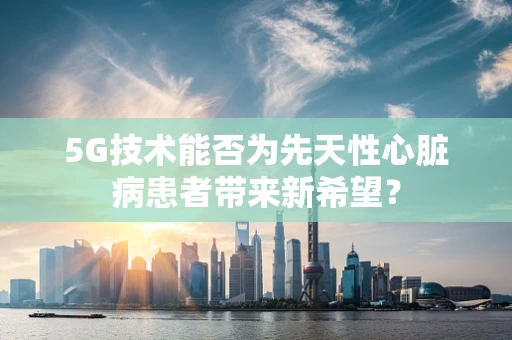 5G技术能否为先天性心脏病患者带来新希望？