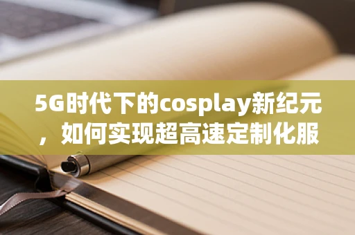 5G时代下的cosplay新纪元，如何实现超高速定制化服饰体验？