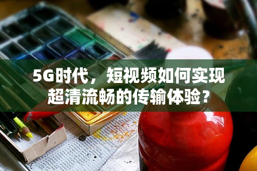 5G时代，短视频如何实现超清流畅的传输体验？