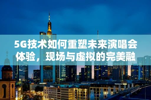 5G技术如何重塑未来演唱会体验，现场与虚拟的完美融合？