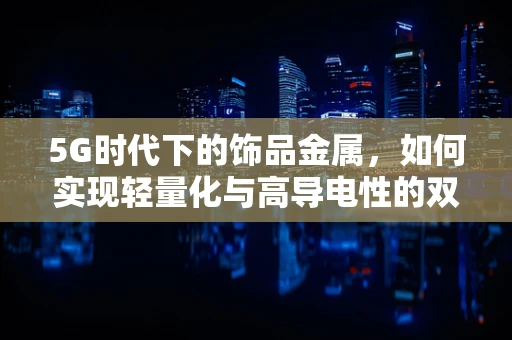 5G时代下的饰品金属，如何实现轻量化与高导电性的双重突破？