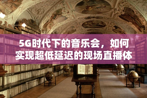 5G时代下的音乐会，如何实现超低延迟的现场直播体验？